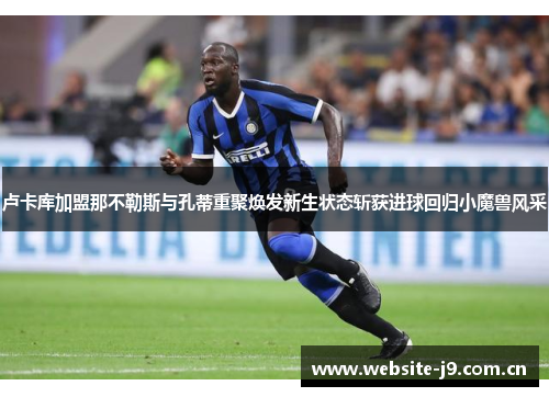 卢卡库加盟那不勒斯与孔蒂重聚焕发新生状态斩获进球回归小魔兽风采 卢卡库加盟那不勒斯与孔蒂重聚焕发新生状态斩获进球回归小魔兽风采